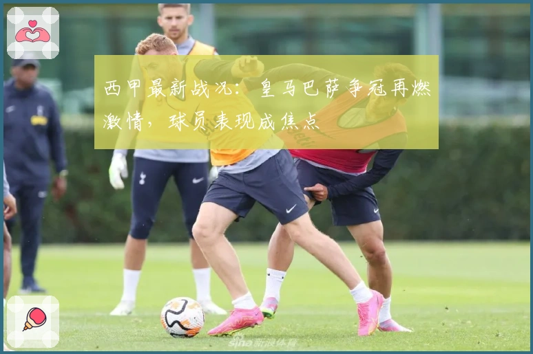 西甲最新战况:皇马巴萨争冠再燃激情,球员表现成焦点