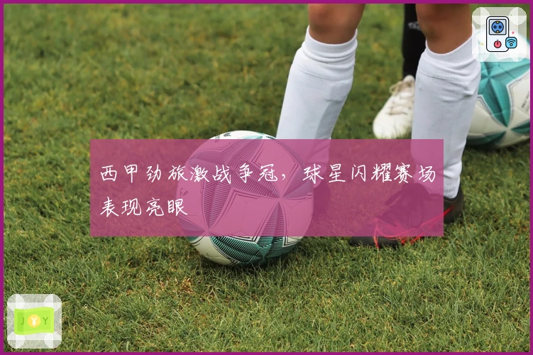 西甲劲旅激战争冠，球星闪耀赛场表现亮眼