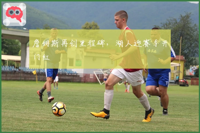 詹姆斯再创里程碑，湖人迎赛季开门红