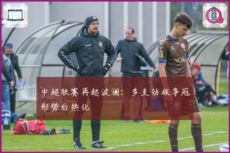 中超联赛再起波澜:多支劲旅争冠形势白热化