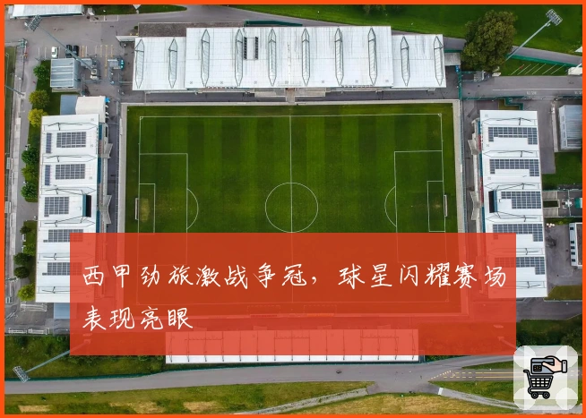 西甲劲旅激战争冠，球星闪耀赛场表现亮眼