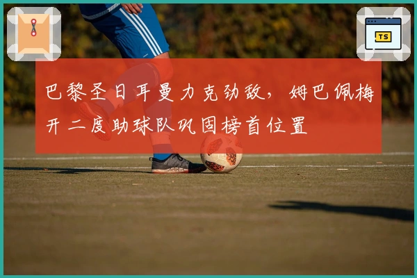 巴黎圣日耳曼力克劲敌，姆巴佩梅开二度助球队巩固榜首位置