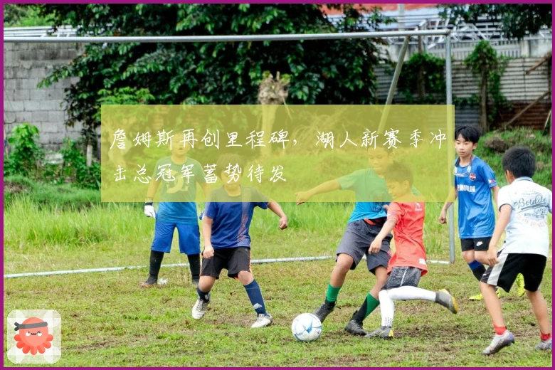 詹姆斯再创里程碑，湖人新赛季冲击总冠军蓄势待发