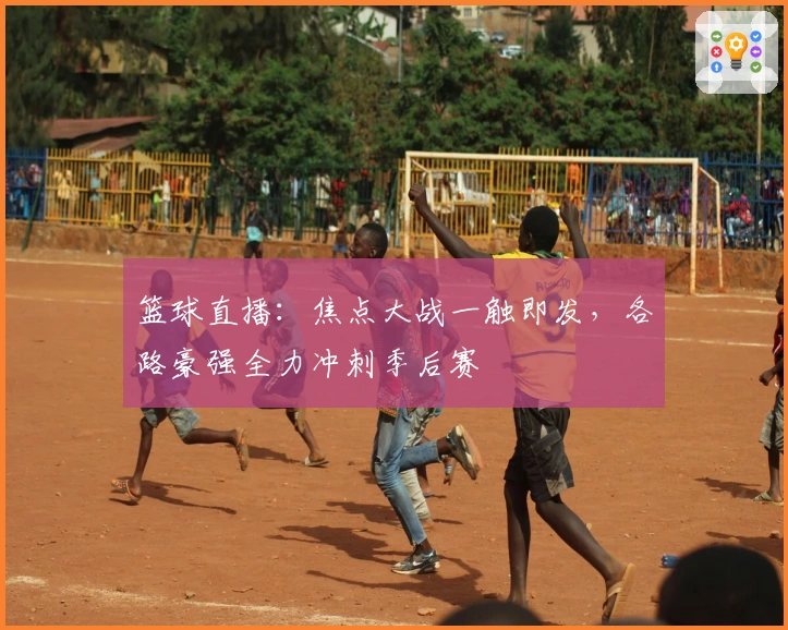 篮球直播:焦点大战一触即发,各路豪强全力冲刺季后赛