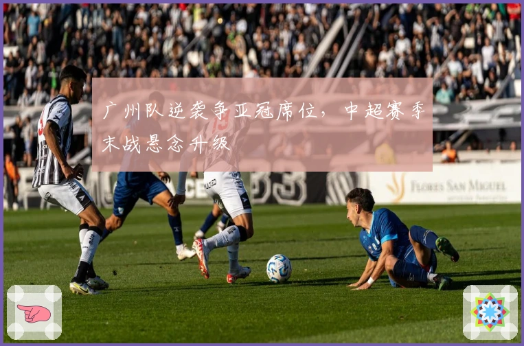 广州队逆袭争亚冠席位，中超赛季末战悬念升级