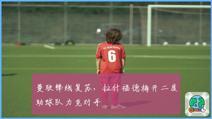 曼联锋线复苏，拉什福德梅开二度助球队力克对手