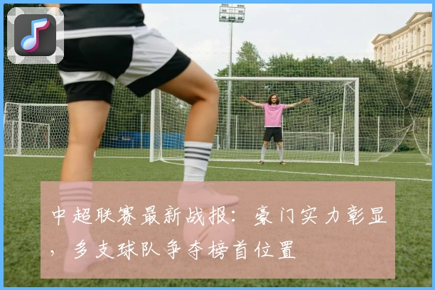 中超联赛最新战报:豪门实力彰显,多支球队争夺榜首位置