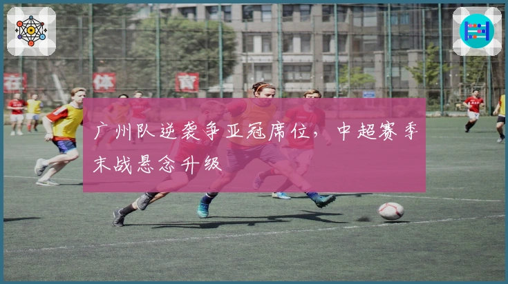 广州队逆袭争亚冠席位，中超赛季末战悬念升级