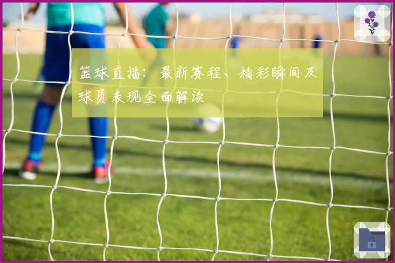 篮球直播：最新赛程、精彩瞬间及球员表现全面解读
